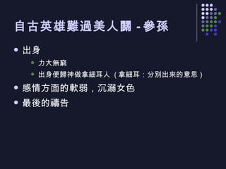 自古英雄難過美人關 - 參孫 出身 力大無窮 出身便歸神做拿細耳人  ( 拿細耳：分別出來的意思 ) 感情方面的軟弱，沉溺女色 最後的禱告  