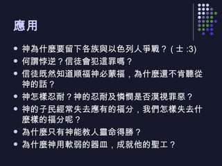 應用  神為什麼要留下各族與以色列人爭戰？ ( 士 :3) 何謂悖逆？信徒會犯這罪嗎？ 信徒既然知道順福神必蒙福，為什麼還不肯聽從神的話？ 神怎樣忍耐？神的忍耐及憐憫是否漠視罪惡？ 神的子民經常失去應有的福分，我們怎樣失去什麼樣的福分呢？ 為什麼只有神能教人靈命得勝？ 為什麼神用軟弱的器皿，成就他的聖工？ 