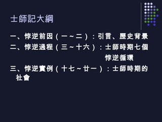 士師記大綱 一、悖逆前因（一～二）：引言、歷史背景 二、悖逆過程（三～十六）：士師時期七個 　　　　　　　　　　　　　悖逆循環 三、悖逆實例（十七～廿一）：士師時期的社會 