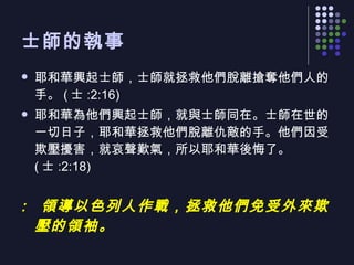 士師的執事 耶和華興起士師，士師就拯救他們脫離搶奪他們人的手。 ( 士 :2:16) 耶和華為他們興起士師，就與士師同在。士師在世的一切日子，耶和華拯救他們脫離仇敵的手。他們因受欺壓擾害，就哀聲歎氣，所以耶和華後悔了。 ( 士 :2:18)  領導以色列人作戰，拯救他們免受外來欺壓的領袖。 
