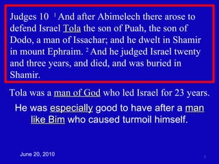 Judges 10  1  And after Abimelech there arose to defend Israel  Tola  the son of Puah, the son of Dodo, a man of Issachar; and he dwelt in Shamir  in mount Ephraim.  2  And he judged Israel twenty and three years, and died, and was buried in Shamir.  Tola was a  man of God  who led Israel for 23 years. He was  especially  good to have after a  man like Bim  who caused turmoil himself. June 20, 2010 