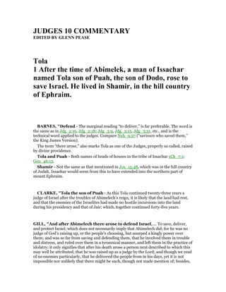 JUDGES 10 COMME TARY
EDITED BY GLE PEASE
Tola
1 After the time of Abimelek, a man of Issachar
named Tola son of Puah, the son of Dodo, rose to
save Israel. He lived in Shamir, in the hill country
of Ephraim.
BAR ES, "Defend - The marginal reading “to deliver,” is far preferable. The word is
the same as in Jdg_2:16, Jdg_2:18; Jdg_3:9, Jdg_3:15, Jdg_3:31, etc., and is the
technical word applied to the judges. Compare Neh_9:27 (“saviours who saved them,”
the King James Version).
The term “there arose,” also marks Tola as one of the Judges, properly so called, raised
by divine providence.
Tola and Puah - Both names of heads of houses in the tribe of Issachar 1Ch_7:1;
Gen_46:13.
Shamir - Not the same as that mentioned in Jos_15:48, which was in the hill country
of Judah. Issaehar would seem from this to have extended into the northern part of
mount Ephraim.
CLARKE, "Tola the son of Puah - As this Tola continued twenty-three years a
judge of Israel after the troubles of Abimelech’s reign, it is likely that the land had rest,
and that the enemies of the Israelites had made no hostile incursions into the land
during his presidency and that of Jair; which, together continued forty-five years.
GILL, "And after Abimelech there arose to defend Israel,.... To save, deliver,
and protect Israel; which does not necessarily imply that Abimelech did; for he was no
judge of God's raising up, or the people's choosing, but usurped a kingly power over
them; and was so far from saving and defending them, that he involved them in trouble
and distress, and ruled over them in a tyrannical manner, and left them in the practice of
idolatry: it only signifies that after his death arose a person next described to which this
may well be attributed, that he was raised up as a judge by the Lord; and though we read
of no enemies particularly, that he delivered the people from in his days, yet it is not
impossible nor unlikely that there might be such, though not made mention of; besides,
 