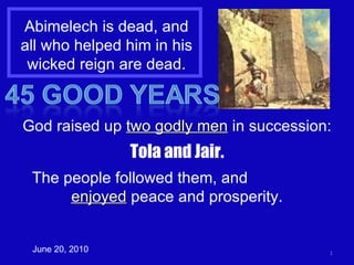Abimelech is dead, and all who helped him in his wicked reign are dead. June 20, 2010 God raised up  two godly men  in succession: Tola and Jair. The people followed them, and  enjoyed  peace and prosperity. 