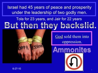 Israel had 45 years of peace and prosperity under the leadership of two godly men. 6-27-10 Tola for 23 years, and Jair for 22 years God  sold them into oppression. 