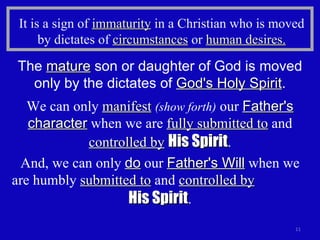 It is a sign of  immaturity  in a Christian who is moved by dictates of  circumstances  or  human desires. The  mature  son or daughter of God is moved only by the dictates of  God's Holy Spirit . We can only  manifest   (show forth)  our  Father's character  when we are  fully submitted to  and  controlled by   His Spirit . And, we can only  do  our  Father's Will  when we are humbly  submitted to  and  controlled by   His Spirit . 