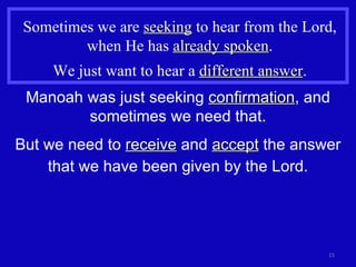Sometimes we are  seeking  to hear from the Lord, when He has  already spoken . We just want to hear a  different answer . Manoah was just seeking  confirmation , and sometimes we need that. But we need to  receive  and  accept  the answer that we have been given by the Lord. 