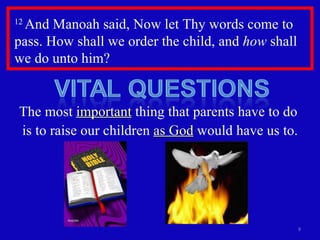 12  And Manoah said, Now let Thy words come to pass. How shall we order the child, and  how  shall we do unto him?  The most  important  thing that parents have to do  is to raise our children  as God  would have us to. 