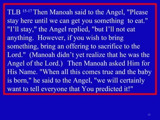 TLB  15-17  Then Manoah said to the Angel, "Please stay here until we can get you something  to eat."  "I’ll stay," the Angel replied, "but I’ll not eat anything.  However, if you wish to bring something, bring an offering to sacrifice to the Lord."  (Manoah didn’t yet realize that he was the Angel of the Lord.)  Then Manoah asked Him for His Name. "When all this comes true and the baby is born," he said to the Angel, "we will certainly want to tell everyone that You predicted it!" 