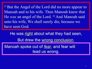 21  But the Angel of the Lord did no more appear to Manoah and to his wife. Then Manoah knew that He  was  an angel of the Lord.  22  And Manoah said unto his wife, We shall surely die, because we  have seen God.  He was  right  about what they had seen, But drew the  wrong conclusion . Manoah spoke out of  fear , and fear will  lead us wrong. 
