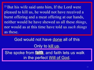 23  But his wife said unto him, If the Lord were pleased to kill us, he would not have received a burnt offering and a meat offering at our hands, neither would he have shewed us all these  things , nor would as at this time have told us  such things  as these.  God would not have  done  all of this Only to  kill us . She spoke from  faith , and faith lets us walk  in the perfect  Will of God . 