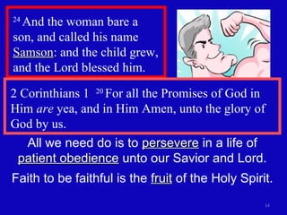 24  And the woman bare a son, and called his name  Samson : and the child grew, and the Lord blessed him.  2 Corinthians 1  20  For all the Promises of God in Him  are  yea, and in Him Amen, unto the glory of God by us. All we need do is to  persevere  in a life of  patient obedience  unto our Savior and Lord. Faith to be faithful is the  fruit  of the Holy Spirit. 