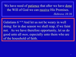 We have need of  patience  that after we have  done  the Will of God we can  receive  His Promises. Hebrews 10:36   Galatians 6  9-10  And let us not be weary in well doing: for in due season we shall reap, if we faint not.  As we have therefore opportunity, let us do good unto all  men , especially unto them who are  of the household of faith. 