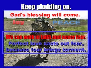 Keep plodding on . God's blessing will come. We can walk in faith and never fear. Perfect love casts out fear, because fear brings torment. 