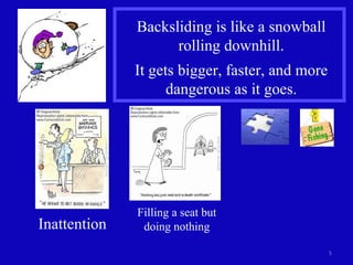 Backsliding is like a snowball rolling downhill. It gets bigger, faster, and more dangerous as it goes. Inattention Filling a seat but doing nothing 