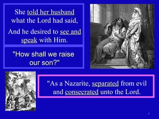 She  told her husband  what the Lord had said, And he desired to  see and speak  with Him. "How shall we raise  our son?" "As a Nazarite,  separated  from evil and  consecrated  unto the Lord. 