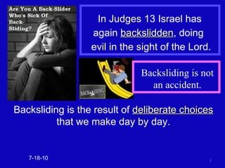 In Judges 13 Israel has  again  backslidden , doing  evil in the sight of the Lord. 7-18-10 Backsliding is the result of  deliberate choices  that we make day by day. Backsliding is not an accident. 