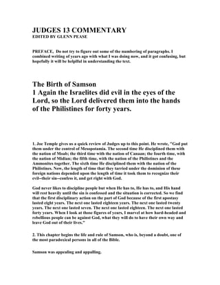 JUDGES 13 COMME TARY
EDITED BY GLE PEASE
PREFACE, Do not try to figure out some of the numbering of paragraphs. I
combined writing of years ago with what I was doing now, and it got confusing, but
hopefully it will be helplful in understanding the text.
The Birth of Samson
1 Again the Israelites did evil in the eyes of the
Lord, so the Lord delivered them into the hands
of the Philistines for forty years.
1. Joe Temple gives us a quick review of Judges up to this point. He wrote, "God put
them under the control of Mesopotamia. The second time He disciplined them with
the nation of Moab; the third time with the nation of Canaan; the fourth time, with
the nation of Midian; the fifth time, with the nation of the Philistines and the
Ammonites together. The sixth time He disciplined them with the nation of the
Philistines. ow, the length of time that they tarried under the dominion of these
foreign nations depended upon the length of time it took them to recognize their
evil--their sin--confess it, and get right with God.
God never likes to discipline people but when He has to, He has to, and His hand
will rest heavily until the sin is confessed and the situation is corrected. So we find
that the first disciplinary action on the part of God because of the first apostasy
lasted eight years. The next one lasted eighteen years. The next one lasted twenty
years. The next one lasted seven. The next one lasted eighteen. The next one lasted
forty years. When I look at those figures of years, I marvel at how hard-headed and
rebellious people can be against God, what they will do to have their own way and
leave God out of their lives."
2. This chapter begins the life and rule of Samson, who is, beyond a doubt, one of
the most paradoxical persons in all of the Bible.
Samson was appealing and appalling.
 