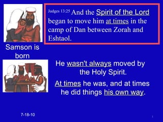 Judges 13:25  And the  Spirit of the Lord  began to move him  at times  in the camp of Dan between Zorah and Eshtaol. 7-18-10 Samson is born He  wasn't always  moved by  the Holy Spirit. At times  he was, and at times  he did things  his own way . 