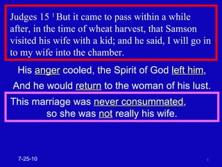 Judges 15  1  But it came to pass within a while  after, in the time of wheat harvest, that Samson visited his wife with a kid; and he said, I will go in to my wife into the chamber.  His  anger  cooled, the Spirit of God  left him , And he would  return  to the woman of his lust. This marriage was  never consummated ,  so she was  not  really his wife. 7-25-10 