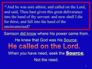 18  And he was sore athirst, and called on the Lord, and said, Thou hast given this great deliverance into the hand of thy servant: and now shall I die  for thirst, and fall into the hand of the uncircumcised?  Samson  did know  where his power came from. He knew that God was his  Source . When you have need, seek the  Source , Not the need. 
