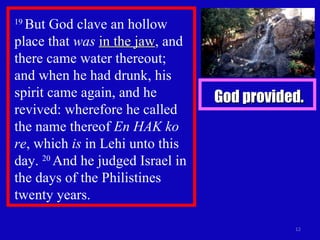 19  But God clave an hollow place that  was   in the jaw , and there came water thereout;  and when he had drunk, his spirit came again, and he revived: wherefore he called the name thereof  En HAK ko re , which  is  in Lehi unto this day.  20  And he judged Israel in the days of the Philistines twenty years. God provided. 