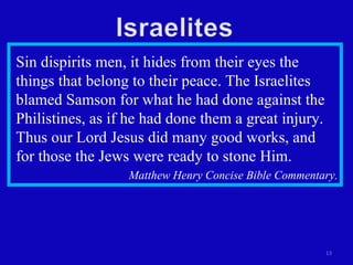 Sin dispirits men, it hides from their eyes the things that belong to their peace. The Israelites blamed Samson for what he had done against the Philistines, as if he had done them a great injury. Thus our Lord Jesus did many good works, and  for those the Jews were ready to stone Him.  Matthew Henry Concise Bible Commentary. 
