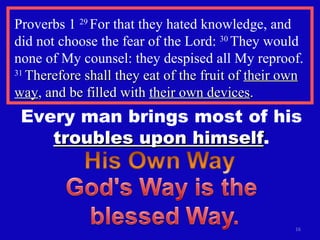 Proverbs 1  29  For that they hated knowledge, and did not choose the fear of the Lord:  30  They would none of My counsel: they despised all My reproof.  31  Therefore shall they eat of the fruit of  their own way , and be filled with  their own devices . Every man brings most of his  troubles upon himself . 