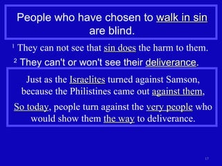 People who have chosen to  walk in sin  are blind. 1  They can not see that  sin does  the harm to them. 2  They can't or won't see their  deliverance . Just as the  Israelites  turned against Samson, because the Philistines came out  against them , So today , people turn against the  very people  who would show them  the way  to deliverance. 