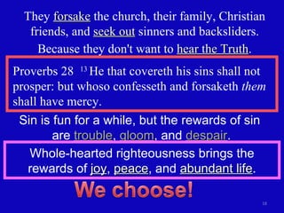 Proverbs 28  13  He that covereth his sins shall not prosper: but whoso confesseth and forsaketh  them  shall have mercy. They  forsake  the church, their family, Christian friends, and  seek out  sinners and backsliders. Because they don't want to  hear the Truth . Sin is fun for a while, but the rewards of sin  are  trouble ,  gloom , and  despair .  Whole-hearted righteousness brings the rewards of  joy ,  peace , and  abundant life . 
