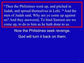 9  Then the Philistines went up, and pitched in Judah, and spread themselves in Lehi.  10  And the men of Judah said, Why are ye come up against  us? And they answered, To bind Samson are we come up, to do to him as he hath done to us.  Now the Philistines seek revenge. God will turn it back on them. 
