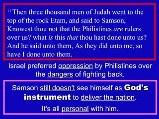 11  Then three thousand men of Judah went to the top of the rock Etam, and said to Samson,  Knowest thou not that the Philistines  are  rulers over us? what  is  this  that  thou hast done unto us? And he said unto them, As they did unto me, so have I done unto them.  Israel preferred  oppression  by Philistines over the  dangers  of fighting back. Samson  still doesn't  see himself as  God's instrument  to  deliver the nation . It's all  personal  with him. 