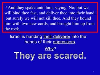 13  And they spake unto him, saying, No; but we will bind thee fast, and deliver thee into their hand:  but surely we will not kill thee. And they bound him with two new cords, and brought him up from the rock.  Israel is handing  their deliverer  into the  hands of their  oppressors . Why ? 