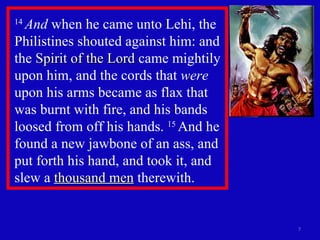 14  And  when he came unto Lehi, the Philistines shouted against him: and the  Spirit of the Lord  came mightily upon him, and the cords that  were  upon his arms became as flax that was burnt with fire, and his bands loosed from off his hands.  15  And he found a new jawbone of an ass, and put forth his hand, and took it, and slew a  thousand men  therewith.  