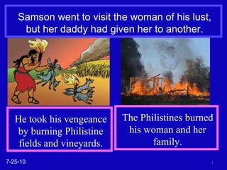 Samson went to visit the woman of his lust, but her daddy had given her to another. 7-25-10 He took his vengeance by burning Philistine fields and vineyards. The Philistines burned his woman and her family. 