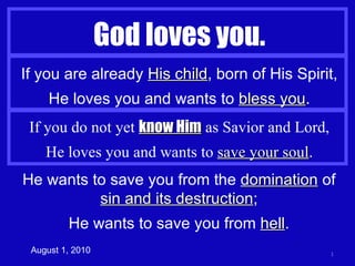 God loves you. August 1, 2010 If you are already  His child , born of His Spirit, He loves you and wants to  bless you . If you do not yet  know Him  as Savior and Lord, He loves you and wants to  save your soul . He wants to save you from the  domination  of  sin and its destruction ; He wants to save you from  hell . 