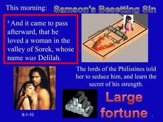 This morning: The lords of the Philistines told her to seduce him, and learn the secret of his strength. 8-1-10 4  And it came to pass afterward, that he loved a woman in the valley of Sorek, whose name  was  Delilah.  