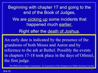 Beginning with chapter 17 and going to the end of the Book of Judges, We are  picking up  some incidents that happened much  earlier , Right after the  death of Joshua . 8-8-10 An early date is indicated by the presence of the grandsons of both Moses and Aaron and by reference to the ark at Bethel. Possibly the events in chapters 17-18 took place in the days of Othniel, the first judge. The Bible Knowledge Commentary: An Exposition of the Scriptures by Dallas Seminary Faculty. 