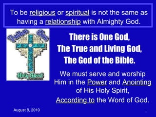 To be  religious  or  spiritual  is not the same as having a  relationship  with Almighty God. August 8, 2010 There is One God, The True and Living God, The God of the Bible. We must serve and worship Him in the  Power  and  Anointing  of His Holy Spirit, According to  the Word of God. 