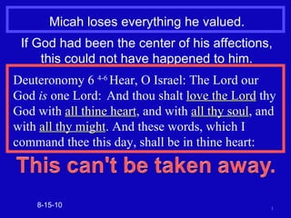 Micah loses everything he valued. 8-15-10 If God had been the center of his affections, this could not have happened to him. Deuteronomy 6  4-6  Hear, O Israel: The Lord our God  is  one Lord:  And thou shalt  love the Lord  thy  God with  all thine heart , and with  all thy soul , and with  all thy might . And these words, which I command thee this day, shall be in thine heart: 