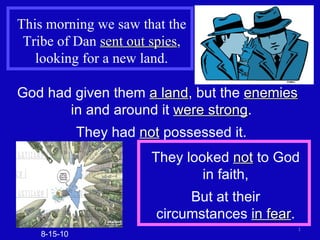 This morning we saw that the Tribe of Dan  sent out spies , looking for a new land. God had given them  a land , but the  enemies   in and around it  were strong . They had  not  possessed it. 8-15-10 They looked  not  to God in faith, But at their circumstances  in fear . 