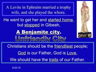 A Levite in Ephraim married a trophy wife, and she played the whore. He went to get her and  started home , but  stopped  in Gibeah, A Benjamite city . 8-22-10 Christians should be the  friendliest  people; God  is our Father, God is  Love , We should have the  traits  of our Father. 