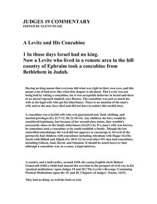 JUDGES 19 COMME TARY
EDITED BY GLE PEASE
A Levite and His Concubine
1 In those days Israel had no king.
ow a Levite who lived in a remote area in the hill
country of Ephraim took a concubine from
Bethlehem in Judah.
Having no king meant that everyone did what was right in their own eyes, and this
meant a lot of bad news like what this chapter is all about. This Levite was not
being bad by taking a concubine, for it was acceptable behavior in Israel and there
in no moral reproach implied, says Barnes. The concubine was just as much his
wife as his legal wife who got his inheritance. There is no mention of the man's
wife and so she may have died and did not have to endure this sordid story.
A concubine was a lawful wife who was guaranteed only food, clothing, and
marital privileges (Ex 21:7-11; Dt 21:10-14). Any children she bore would be
considered legitimate; but because of her second-class status, they wouldn't
necessarily share in the family inheritance (Ge25:1-6). If a man's wife was barren,
he sometimes took a concubine so he could establish a family. Though the law
controlled concubinage the Lord did not approve or encourage it. Several of the
patriarchs had children with concubines including Abraham with Hagar (Ge16);
Jacob with Bilhah and Zilpah (Ge 30:4-13) Several other OT men had concubines,
including Gideon, Saul, David, and Solomon. It should be noted however that
although a concubine was, in a sense, a legal mistress,
A century and a half earlier, around 1628, the young English cleric Robert
Gomersall (1602-c.1646) had shared this aversion to the prospect of civil war in his
‘poetical meditations’ upon Judges 19 and 20 (‘The Levite’s Revenge: Containing
Poetical Meditations upon the 19. and 20. Chapters of Judges’, Poems, 1633).
They had no King: as well the fools as wise
 