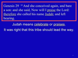 Genesis 29  35  And she conceived again, and bare  a son: and she said, Now will I  praise  the Lord:  therefore  she called his name  Judah ; and left bearing.  Judah means  celebrate  or  praises . It was right that this tribe should lead the way. 