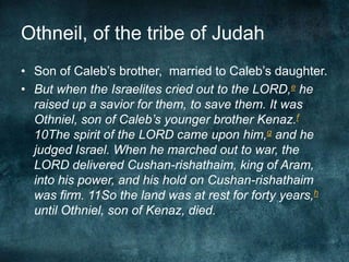 Othneil, of the tribe of Judah
• Son of Caleb‘s brother, married to Caleb‘s daughter.
• But when the Israelites cried out to the LORD,e he
raised up a savior for them, to save them. It was
Othniel, son of Caleb’s younger brother Kenaz.f
10The spirit of the LORD came upon him,g and he
judged Israel. When he marched out to war, the
LORD delivered Cushan-rishathaim, king of Aram,
into his power, and his hold on Cushan-rishathaim
was firm. 11So the land was at rest for forty years,h
until Othniel, son of Kenaz, died.

 