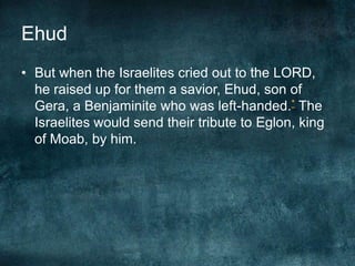 Ehud
• But when the Israelites cried out to the LORD,
he raised up for them a savior, Ehud, son of
Gera, a Benjaminite who was left-handed.* The
Israelites would send their tribute to Eglon, king
of Moab, by him.

 