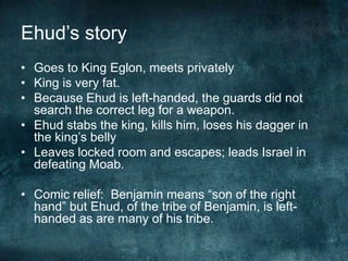 Ehud‘s story
• Goes to King Eglon, meets privately
• King is very fat.
• Because Ehud is left-handed, the guards did not
search the correct leg for a weapon.
• Ehud stabs the king, kills him, loses his dagger in
the king‘s belly
• Leaves locked room and escapes; leads Israel in
defeating Moab.
• Comic relief: Benjamin means ―son of the right
hand‖ but Ehud, of the tribe of Benjamin, is lefthanded as are many of his tribe.

 