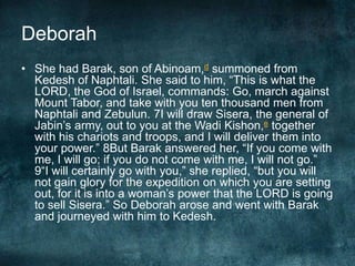 Deborah
• She had Barak, son of Abinoam,d summoned from
Kedesh of Naphtali. She said to him, ―This is what the
LORD, the God of Israel, commands: Go, march against
Mount Tabor, and take with you ten thousand men from
Naphtali and Zebulun. 7I will draw Sisera, the general of
Jabin‘s army, out to you at the Wadi Kishon,e together
with his chariots and troops, and I will deliver them into
your power.‖ 8But Barak answered her, ―If you come with
me, I will go; if you do not come with me, I will not go.‖
9―I will certainly go with you,‖ she replied, ―but you will
not gain glory for the expedition on which you are setting
out, for it is into a woman‘s power that the LORD is going
to sell Sisera.‖ So Deborah arose and went with Barak
and journeyed with him to Kedesh.

 