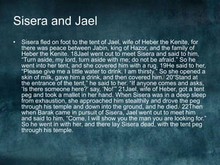Sisera and Jael
• Sisera fled on foot to the tent of Jael, wife of Heber the Kenite, for
there was peace between Jabin, king of Hazor, and the family of
Heber the Kenite. 18Jael went out to meet Sisera and said to him,
―Turn aside, my lord, turn aside with me; do not be afraid.‖ So he
went into her tent, and she covered him with a rug. 19He said to her,
―Please give me a little water to drink. I am thirsty.‖ So she opened a
skin of milk, gave him a drink, and then covered him.i 20―Stand at
the entrance of the tent,‖ he said to her. ―If anyone comes and asks,
‗Is there someone here?‘ say, ‗No!‘‖ 21Jael, wife of Heber, got a tent
peg and took a mallet in her hand. When Sisera was in a deep sleep
from exhaustion, she approached him stealthily and drove the peg
through his temple and down into the ground, and he died.j 22Then
when Barak came in pursuit of Sisera, Jael went out to meet him
and said to him, ―Come, I will show you the man you are looking for.‖
So he went in with her, and there lay Sisera dead, with the tent peg
through his temple.

 