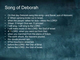 Song of Deborah
•
•
•
•
•
•
•
•
•
•
•
•
•

On that day Deborah sang this song—and Barak, son of Abinoam:
2* When uprising broke out in Israel,
when the people rallied for duty—bless the LORD!
3Hear, O kings! Give ear, O princes!
I will sing, I will sing to the LORD,
I will make music to the LORD, the God of Israel.
4* b LORD, when you went out from Seir,
when you marched from the plains of Edom,
The earth shook, the heavens poured,
the clouds poured rain,
5The mountains streamed,
before the LORD, the One of Sinai,
before the LORD, the God of Israel.

 