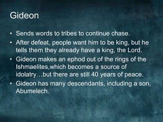 Gideon
• Sends words to tribes to continue chase.
• After defeat, people want him to be king, but he
tells them they already have a king, the Lord.
• Gideon makes an ephod out of the rings of the
Ishmaelites,which becomes a source of
idolatry…but there are still 40 years of peace.
• Gideon has many descendants, including a son,
Abumelech.

 